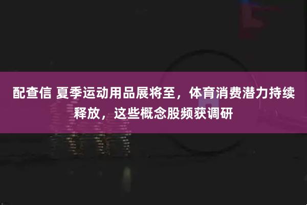 配查信 夏季运动用品展将至，体育消费潜力持续释放，这些概念股频获调研