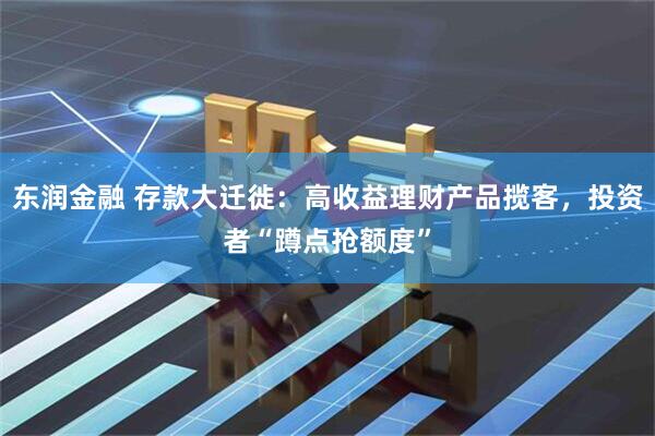 东润金融 存款大迁徙：高收益理财产品揽客，投资者“蹲点抢额度”