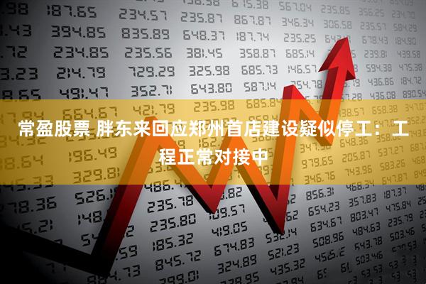 常盈股票 胖东来回应郑州首店建设疑似停工：工程正常对接中