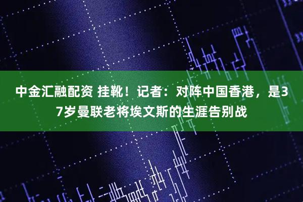 中金汇融配资 挂靴！记者：对阵中国香港，是37岁曼联老将埃文斯的生涯告别战