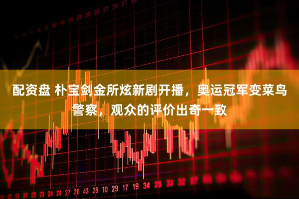 配资盘 朴宝剑金所炫新剧开播，奥运冠军变菜鸟警察，观众的评价出奇一致