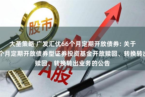 大圣策略 广发汇优66个月定期开放债券: 关于广发汇优66个月定期开放债券型证券投资基金开放赎回、转换转出业务的公告