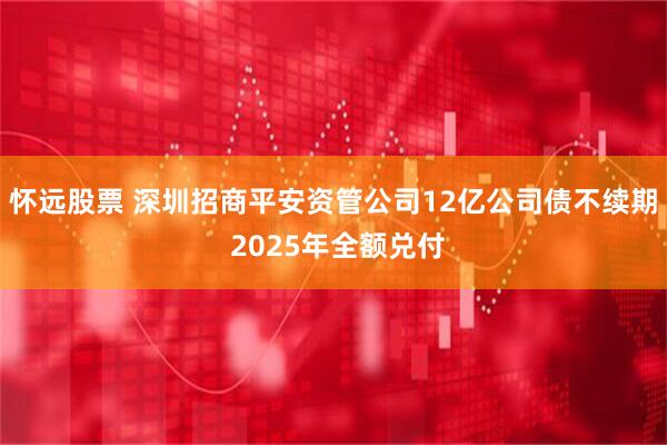 怀远股票 深圳招商平安资管公司12亿公司债不续期 2025年全额兑付