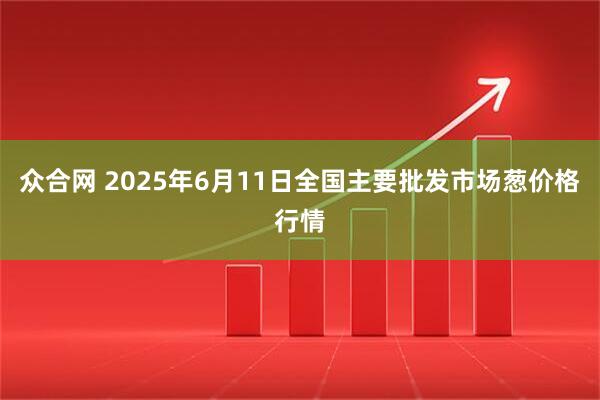 众合网 2025年6月11日全国主要批发市场葱价格行情