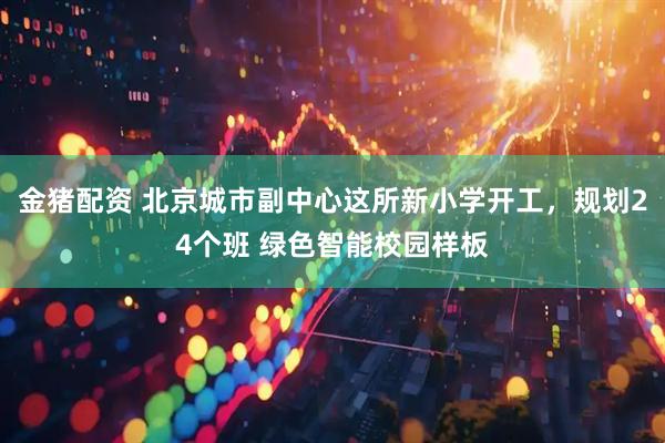 金猪配资 北京城市副中心这所新小学开工，规划24个班 绿色智能校园样板