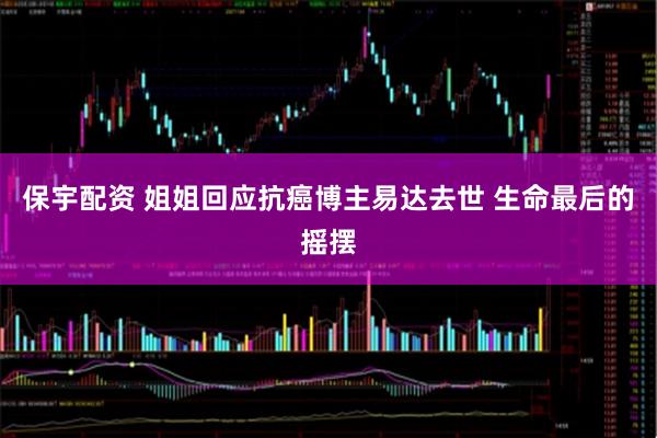 保宇配资 姐姐回应抗癌博主易达去世 生命最后的摇摆