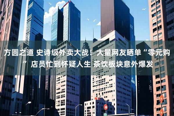 方圆之道 史诗级外卖大战！大量网友晒单“零元购 ” 店员忙到怀疑人生 茶饮板块意外爆发