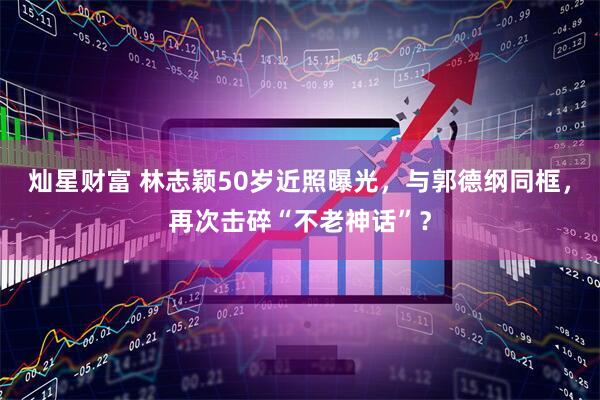 灿星财富 林志颖50岁近照曝光，与郭德纲同框，再次击碎“不老神话”？