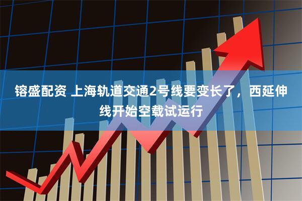 镕盛配资 上海轨道交通2号线要变长了，西延伸线开始空载试运行