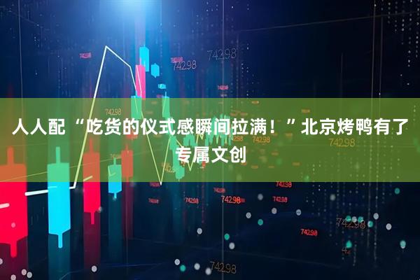 人人配 “吃货的仪式感瞬间拉满！”北京烤鸭有了专属文创