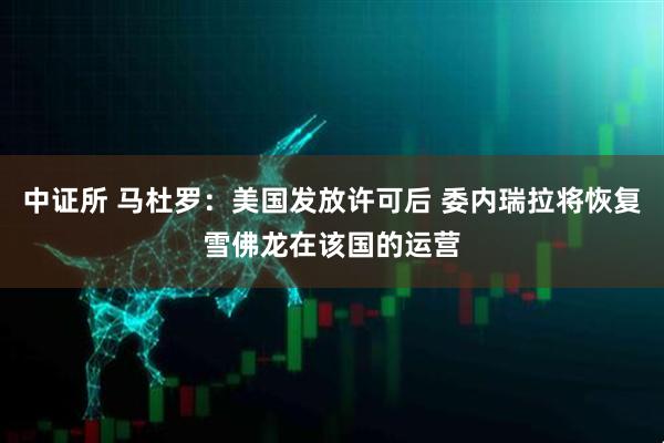 中证所 马杜罗：美国发放许可后 委内瑞拉将恢复雪佛龙在该国的运营