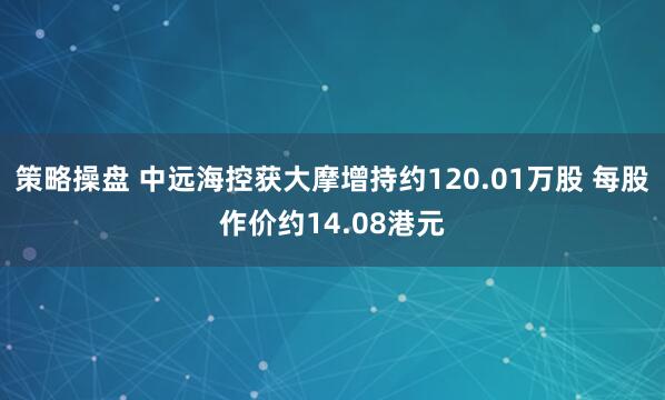 策略操盘 中远海控获大摩增持约120.01万股 每股作价约14.08港元