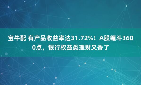 宝牛配 有产品收益率达31.72%！A股缠斗3600点，银行权益类理财又香了