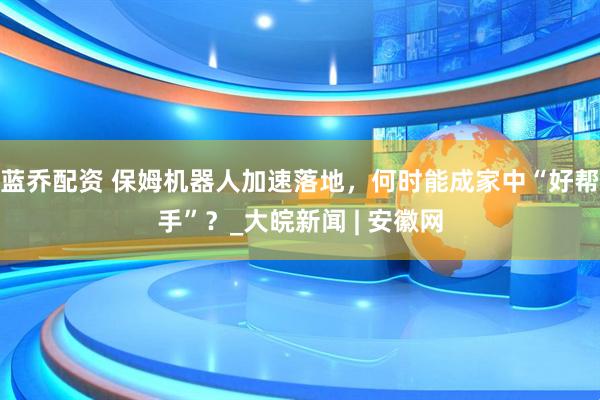 蓝乔配资 保姆机器人加速落地，何时能成家中“好帮手”？_大皖新闻 | 安徽网