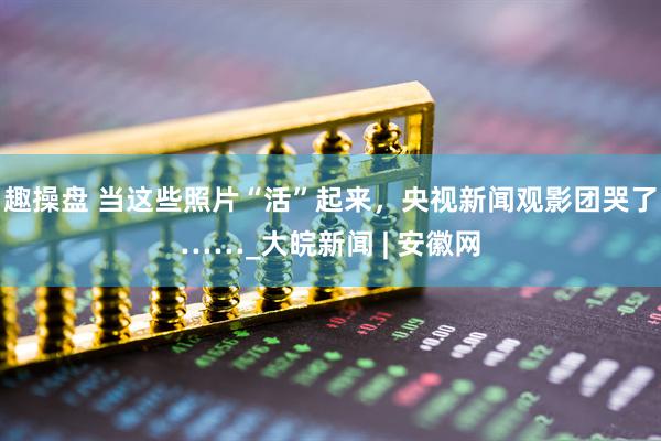 趣操盘 当这些照片“活”起来，央视新闻观影团哭了……_大皖新闻 | 安徽网
