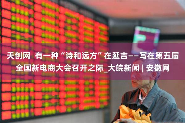 天创网  有一种“诗和远方”在延吉——写在第五届全国新电商大会召开之际_大皖新闻 | 安徽网