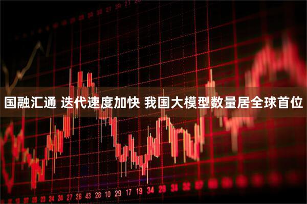 国融汇通 迭代速度加快 我国大模型数量居全球首位