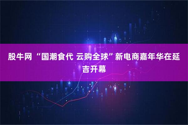 股牛网 “国潮食代 云购全球”新电商嘉年华在延吉开幕