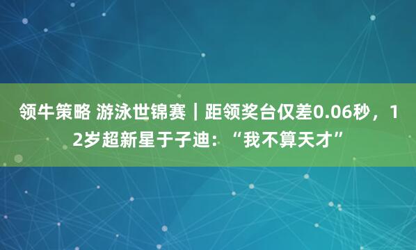领牛策略 游泳世锦赛｜距领奖台仅差0.06秒，12岁超新星于子迪：“我不算天才”