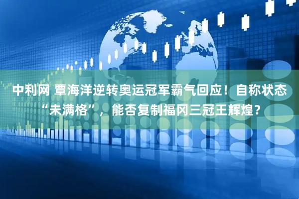 中利网 覃海洋逆转奥运冠军霸气回应！自称状态“未满格”，能否复制福冈三冠王辉煌？