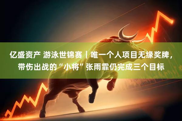 亿盛资产 游泳世锦赛｜唯一个人项目无缘奖牌，带伤出战的“小将”张雨霏仍完成三个目标