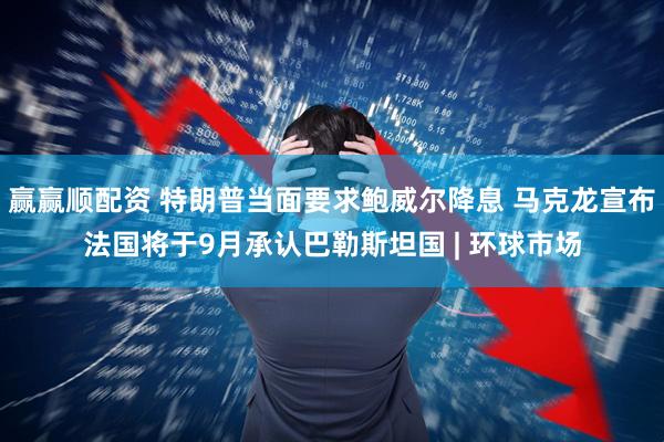 赢赢顺配资 特朗普当面要求鲍威尔降息 马克龙宣布法国将于9月承认巴勒斯坦国 | 环球市场