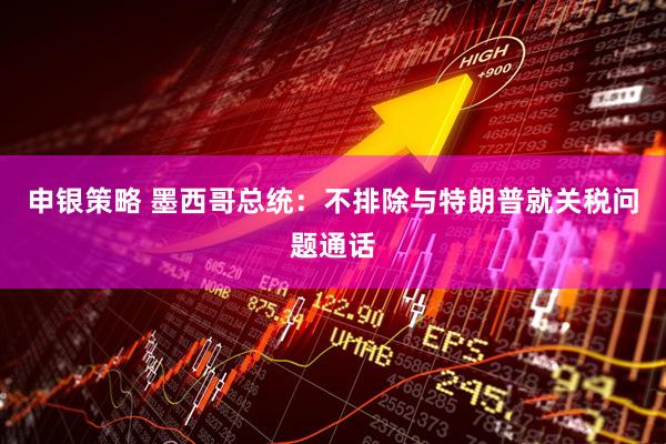 申银策略 墨西哥总统：不排除与特朗普就关税问题通话