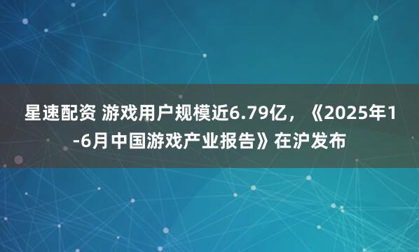星速配资 游戏用户规模近6.79亿，《2025年1-6月中国游戏产业报告》在沪发布