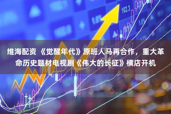 维海配资 《觉醒年代》原班人马再合作，重大革命历史题材电视剧《伟大的长征》横店开机