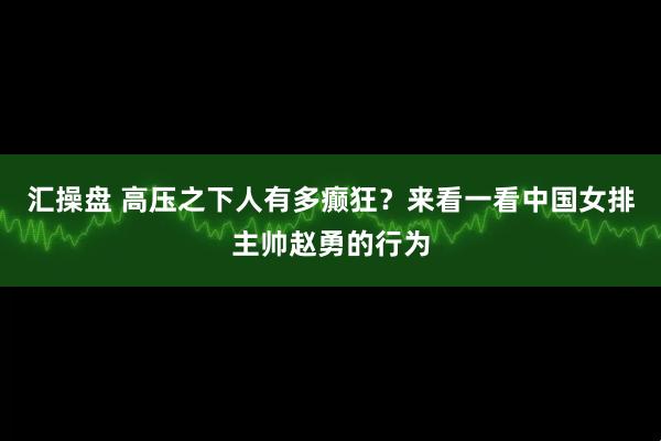 汇操盘 高压之下人有多癫狂？来看一看中国女排主帅赵勇的行为