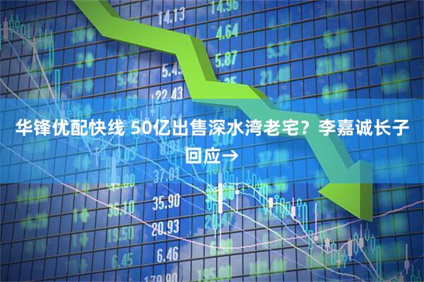 华锋优配快线 50亿出售深水湾老宅？李嘉诚长子回应→