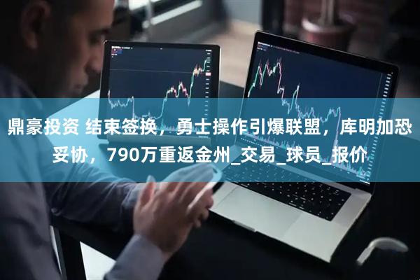 鼎豪投资 结束签换，勇士操作引爆联盟，库明加恐妥协，790万重返金州_交易_球员_报价