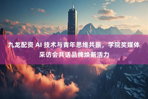 九龙配资 AI 技术与青年思维共振，学院奖媒体采访会共话品牌焕新活力
