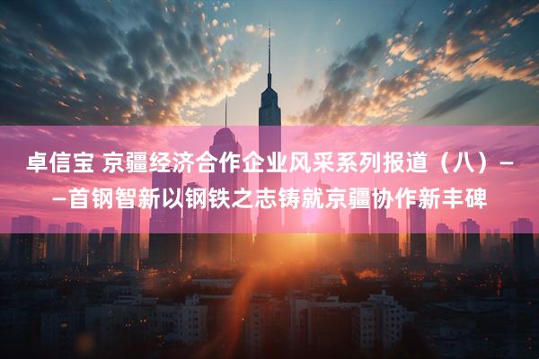 卓信宝 京疆经济合作企业风采系列报道（八）——首钢智新以钢铁之志铸就京疆协作新丰碑
