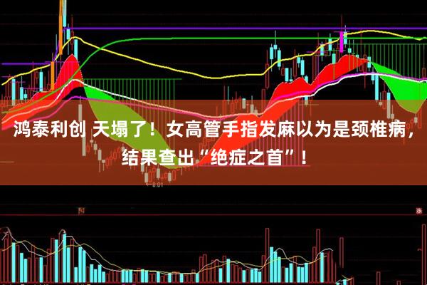 鸿泰利创 天塌了！女高管手指发麻以为是颈椎病，结果查出“绝症之首”！