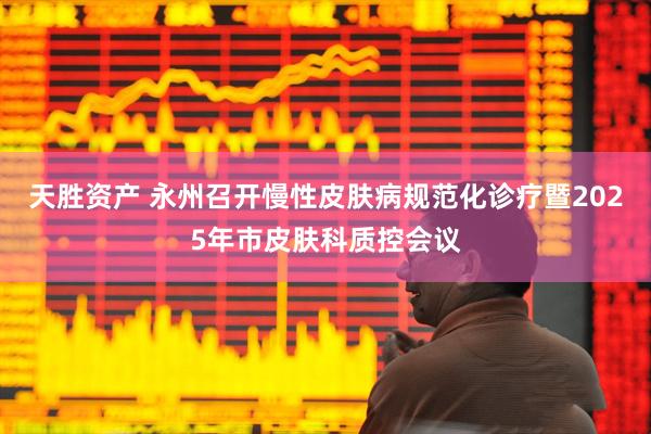 天胜资产 永州召开慢性皮肤病规范化诊疗暨2025年市皮肤科质控会议
