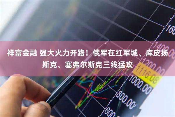祥富金融 强大火力开路！俄军在红军城、库皮扬斯克、塞弗尔斯克三线猛攻