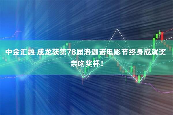 中金汇融 成龙获第78届洛迦诺电影节终身成就奖 亲吻奖杯！