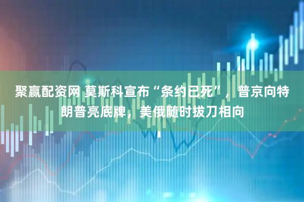 聚赢配资网 莫斯科宣布“条约已死”，普京向特朗普亮底牌，美俄随时拔刀相向