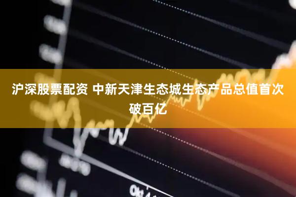 沪深股票配资 中新天津生态城生态产品总值首次破百亿