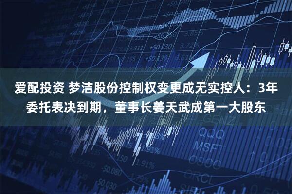 爱配投资 梦洁股份控制权变更成无实控人：3年委托表决到期，董事长姜天武成第一大股东
