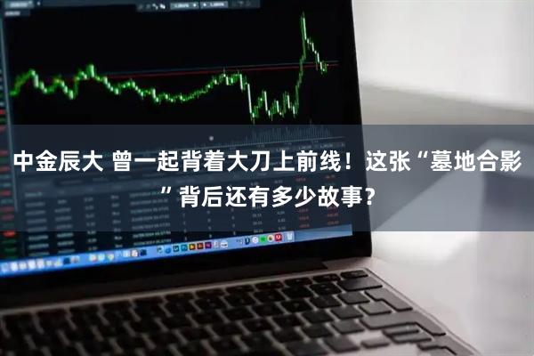 中金辰大 曾一起背着大刀上前线！这张“墓地合影”背后还有多少故事？