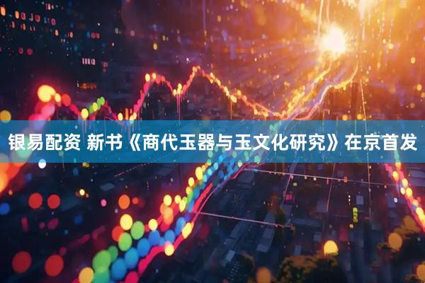 银易配资 新书《商代玉器与玉文化研究》在京首发