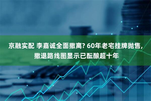 京融实配 李嘉诚全面撤离? 60年老宅挂牌抛售, 撤退路线图显示已酝酿超十年