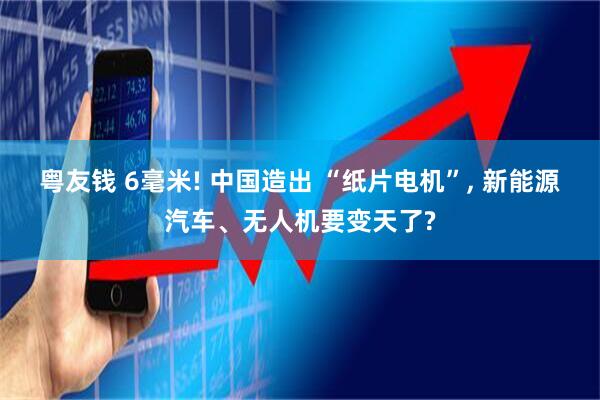 粤友钱 6毫米! 中国造出 “纸片电机”, 新能源汽车、无人机要变天了?