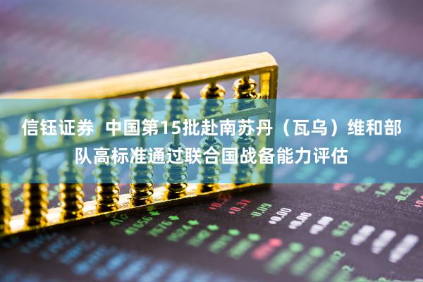 信钰证券  中国第15批赴南苏丹（瓦乌）维和部队高标准通过联合国战备能力评估