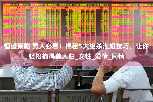 恒盛策略 男人必看！揭秘5大绝杀泡妞技巧，让你轻松抱得美人归_女性_爱情_同情