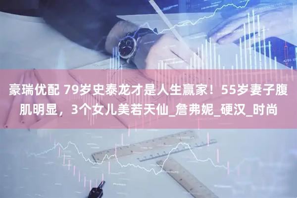 豪瑞优配 79岁史泰龙才是人生赢家！55岁妻子腹肌明显，3个女儿美若天仙_詹弗妮_硬汉_时尚