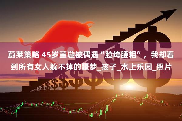 蔚莱策略 45岁董璇被偶遇“脸垮腰粗”，我却看到所有女人躲不掉的噩梦_孩子_水上乐园_照片