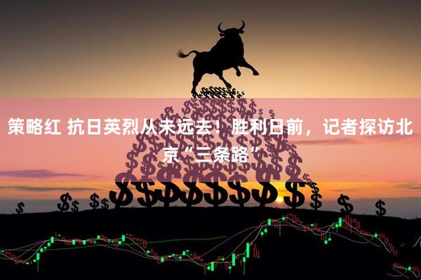 策略红 抗日英烈从未远去！胜利日前，记者探访北京“三条路”